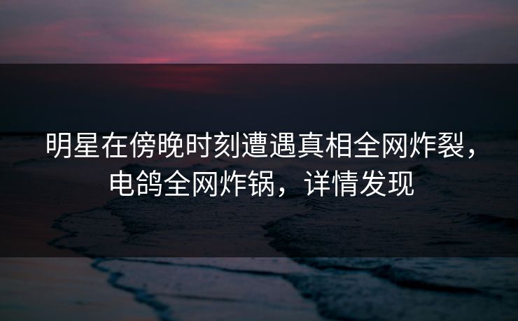 明星在傍晚时刻遭遇真相全网炸裂，电鸽全网炸锅，详情发现