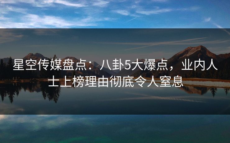 星空传媒盘点：八卦5大爆点，业内人士上榜理由彻底令人窒息