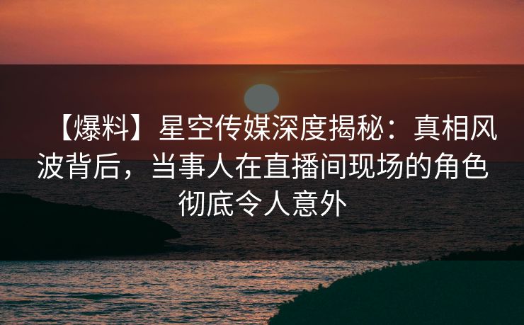 【爆料】星空传媒深度揭秘：真相风波背后，当事人在直播间现场的角色彻底令人意外