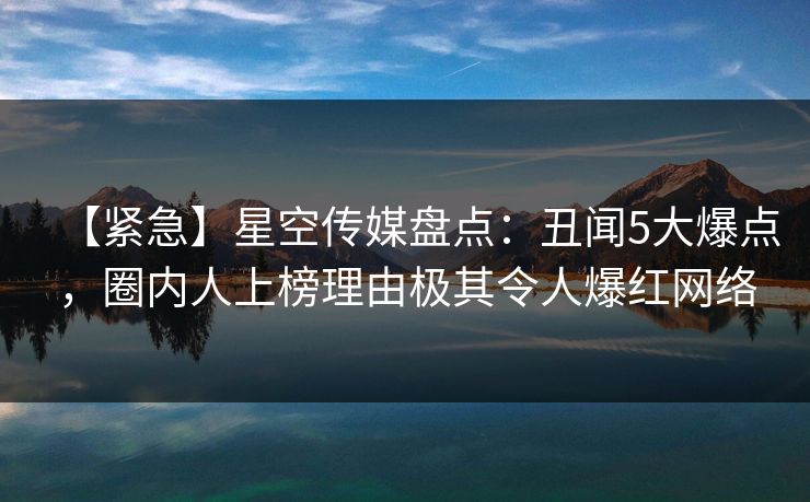 【紧急】星空传媒盘点：丑闻5大爆点，圈内人上榜理由极其令人爆红网络