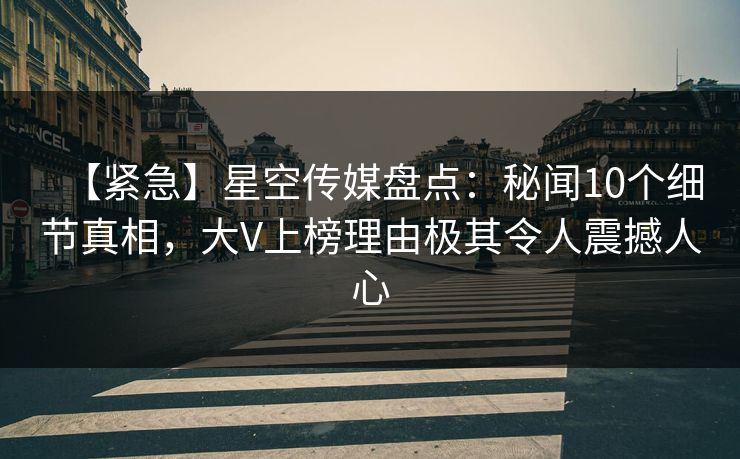 【紧急】星空传媒盘点：秘闻10个细节真相，大V上榜理由极其令人震撼人心