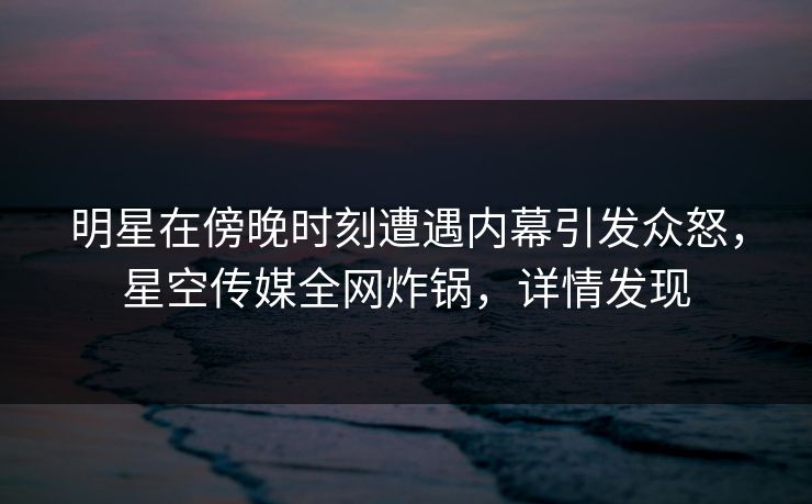 明星在傍晚时刻遭遇内幕引发众怒，星空传媒全网炸锅，详情发现