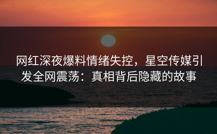 网红深夜爆料情绪失控,星空传媒引发全网震荡:真相背后隐藏的故事 网红深夜爆料情绪失控,星空传媒引发全网震荡:真相背后隐藏的故事