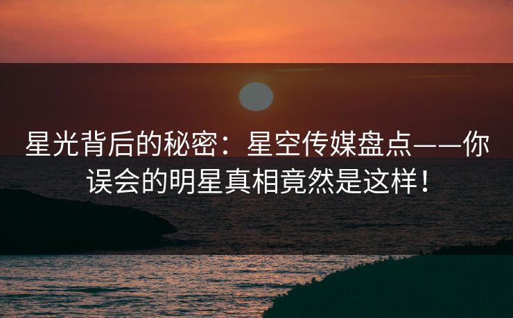 星光背后的秘密：星空传媒盘点——你误会的明星真相竟然是这样！