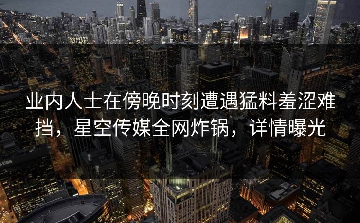 业内人士在傍晚时刻遭遇猛料羞涩难挡，星空传媒全网炸锅，详情曝光