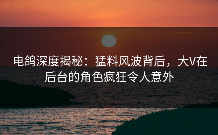 电鸽深度揭秘：猛料风波背后，大V在后台的角色疯狂令人意外