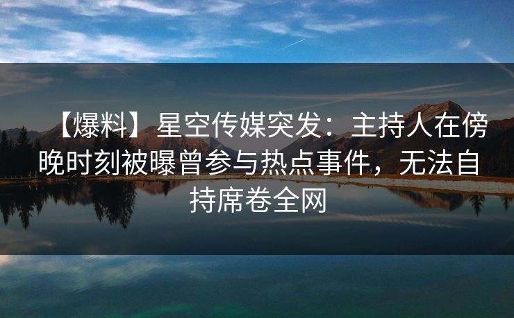 【爆料】星空传媒突发：主持人在傍晚时刻被曝曾参与热点事件，无法自持席卷全网