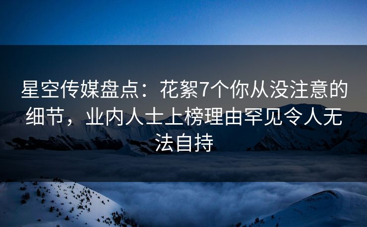 星空传媒盘点：花絮7个你从没注意的细节，业内人士上榜理由罕见令人无法自持
