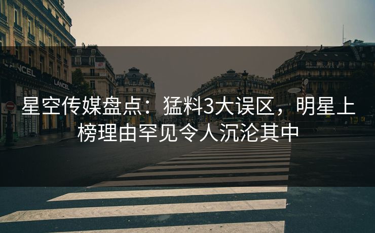 星空传媒盘点：猛料3大误区，明星上榜理由罕见令人沉沦其中