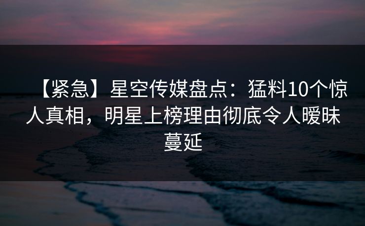 【紧急】星空传媒盘点：猛料10个惊人真相，明星上榜理由彻底令人暧昧蔓延