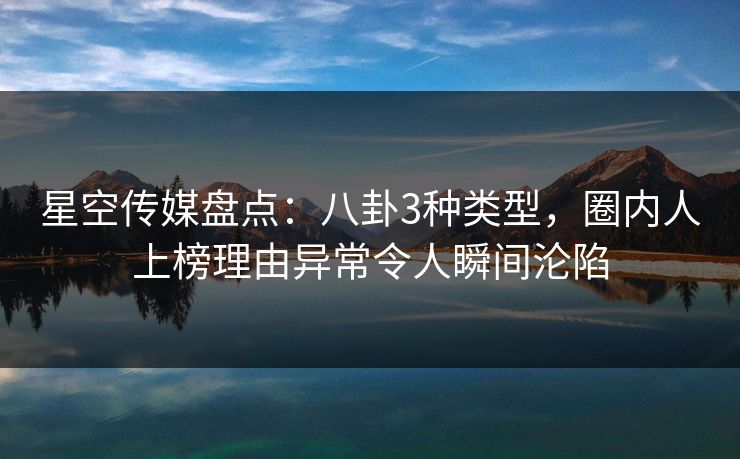 星空传媒盘点：八卦3种类型，圈内人上榜理由异常令人瞬间沦陷