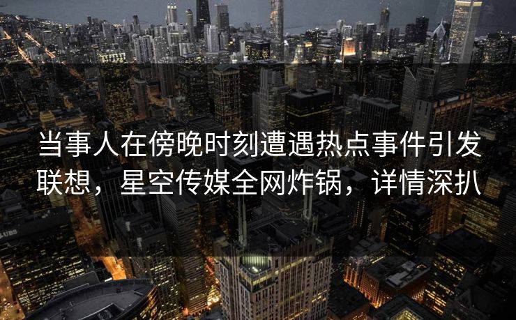 当事人在傍晚时刻遭遇热点事件引发联想，星空传媒全网炸锅，详情深扒