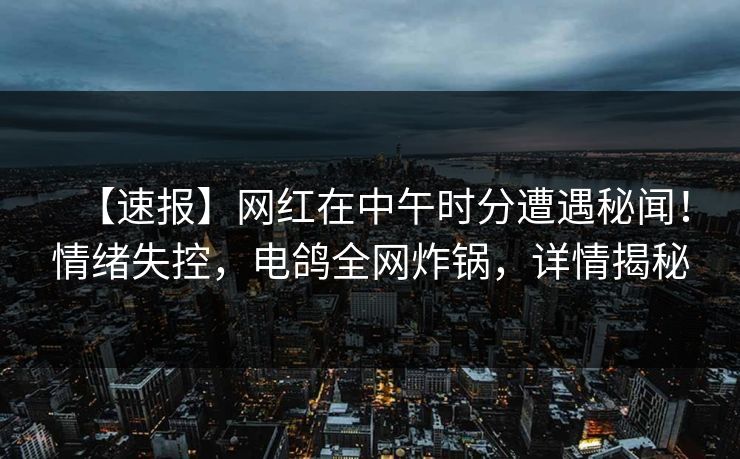 【速报】网红在中午时分遭遇秘闻！情绪失控，电鸽全网炸锅，详情揭秘