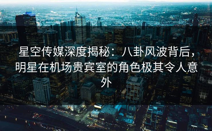 星空传媒深度揭秘：八卦风波背后，明星在机场贵宾室的角色极其令人意外