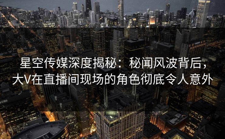 星空传媒深度揭秘：秘闻风波背后，大V在直播间现场的角色彻底令人意外