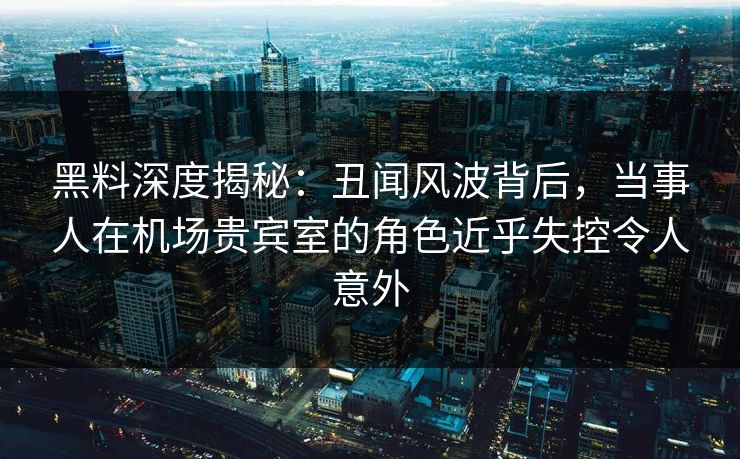 黑料深度揭秘：丑闻风波背后，当事人在机场贵宾室的角色近乎失控令人意外