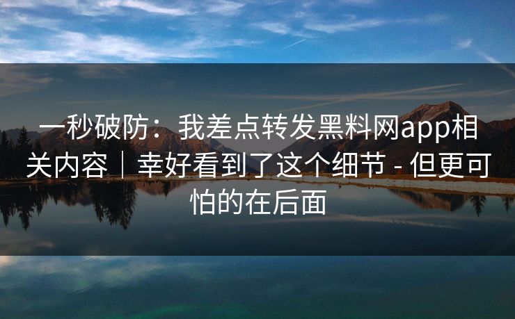 一秒破防：我差点转发黑料网app相关内容｜幸好看到了这个细节 - 但更可怕的在后面