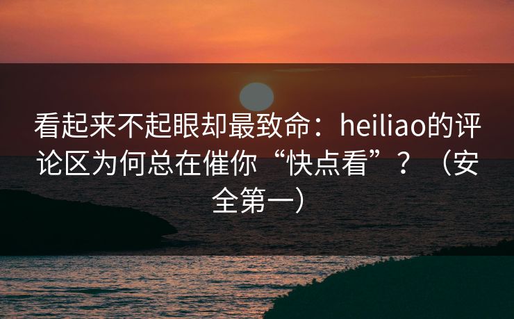 看起来不起眼却最致命：heiliao的评论区为何总在催你“快点看”？（安全第一）