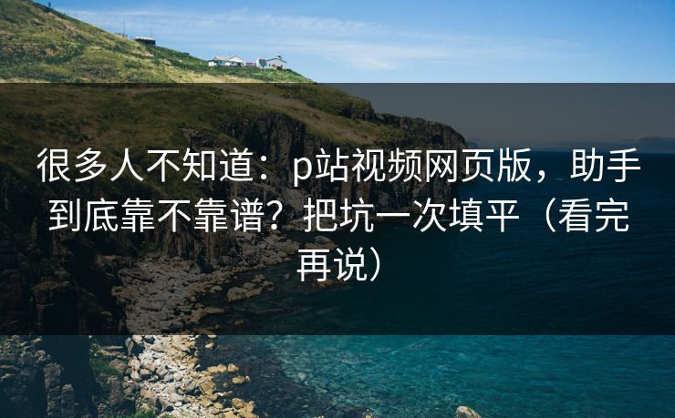 很多人不知道：p站视频网页版，助手到底靠不靠谱？把坑一次填平（看完再说）