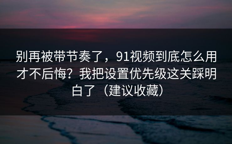 别再被带节奏了，91视频到底怎么用才不后悔？我把设置优先级这关踩明白了（建议收藏）