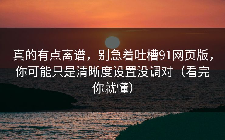 真的有点离谱，别急着吐槽91网页版，你可能只是清晰度设置没调对（看完你就懂）