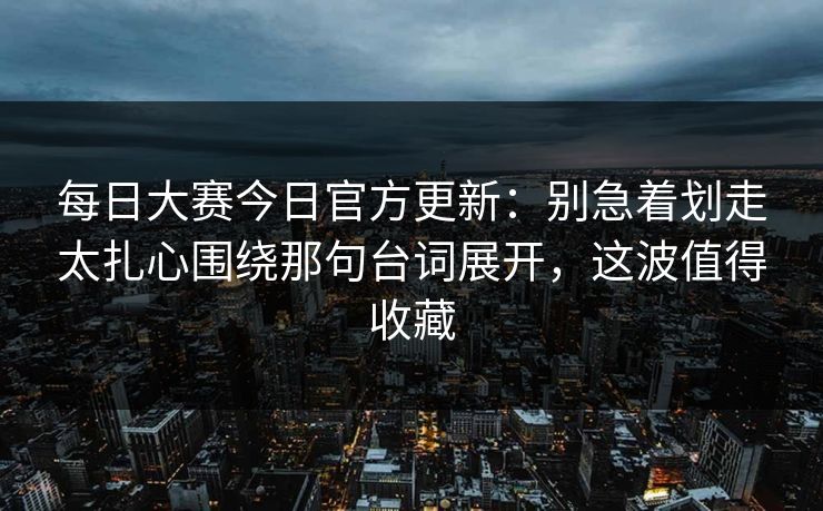 每日大赛今日官方更新：别急着划走太扎心围绕那句台词展开，这波值得收藏