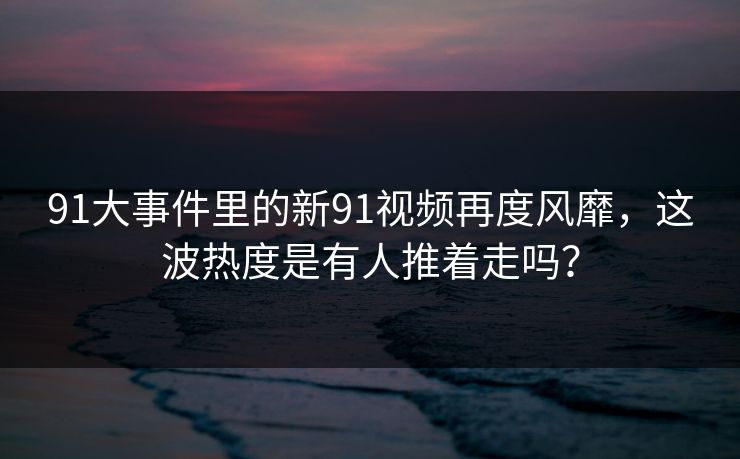 91大事件里的新91视频再度风靡，这波热度是有人推着走吗？