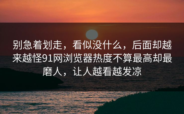 别急着划走，看似没什么，后面却越来越怪91网浏览器热度不算最高却最磨人，让人越看越发凉